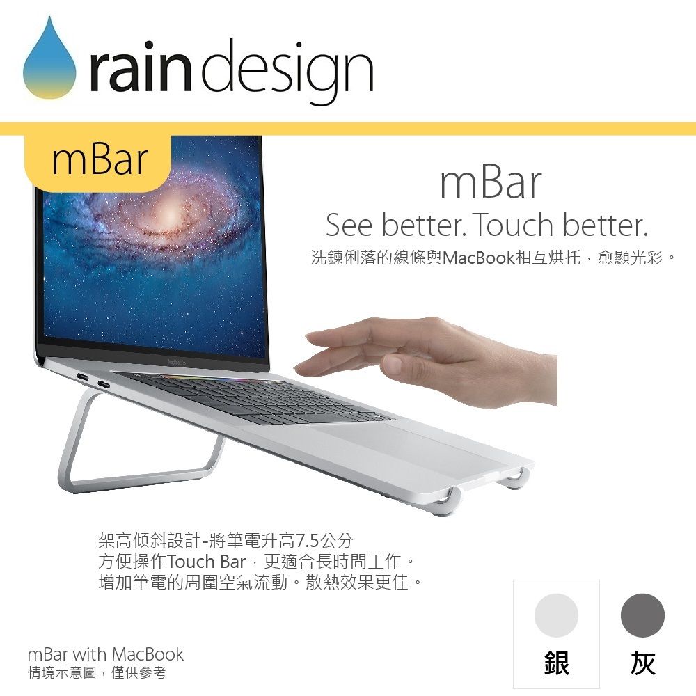 rain designmBarmBarSee better. Touch better.洗鍊俐落的線條與MacBook相互烘托,愈顯光彩。架高傾斜設計-將筆電升高7.5公分方便操作Touch Bar,更適合長時間工作。增加筆電的周圍空氣流動。散熱效果更佳。mBar with MacBook情境示意圖,僅供參考銀 灰