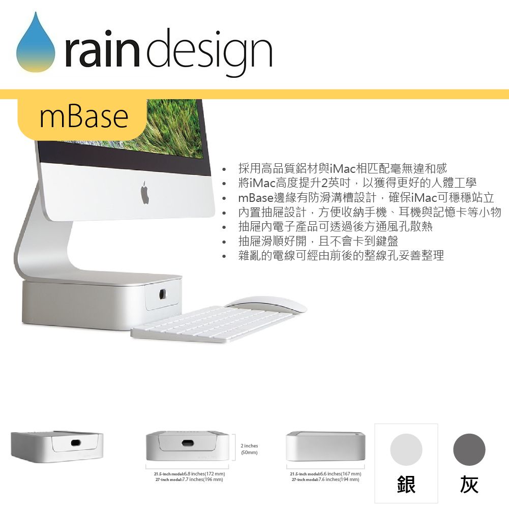 rain designmBase21.5 model6.8 es(172 mm)27 7.7 inches(196mm)採用高品質鋁材與iMac相匹配毫無違和感iMac高度提升2英吋,以獲得更好的人體工學mBase邊緣有防滑溝槽設計,確保iMac可穩穩站立置抽屜設計,方便收納手機、耳機與記憶卡等小物抽屜內電子產品可透過後方通風孔散熱抽屜滑順好開,且不會卡到鍵盤雜亂的電線可經由前後的整線孔妥善整理2 inches(50mm)21.5inch mode:6.6 inches(167mm)_27-inch modal:7.6 inches(194 mm)銀灰