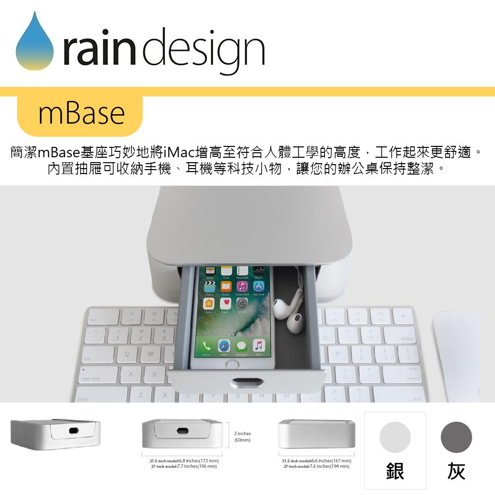 rain designmase簡潔mase基座巧妙地將iMac增高至符合人體工學的高度,工作起來更舒適。內置抽屜可收納手機、耳機等科技小物,讓您的辦公桌保持整潔。BA 21.5 model6.8 es(172 mm)27 7.7 inches(196mm)2 inches(5mm)B0P21.5inch mode: inches(167 mm)_27-inch modal:7.6 inches(194 mm)銀 灰