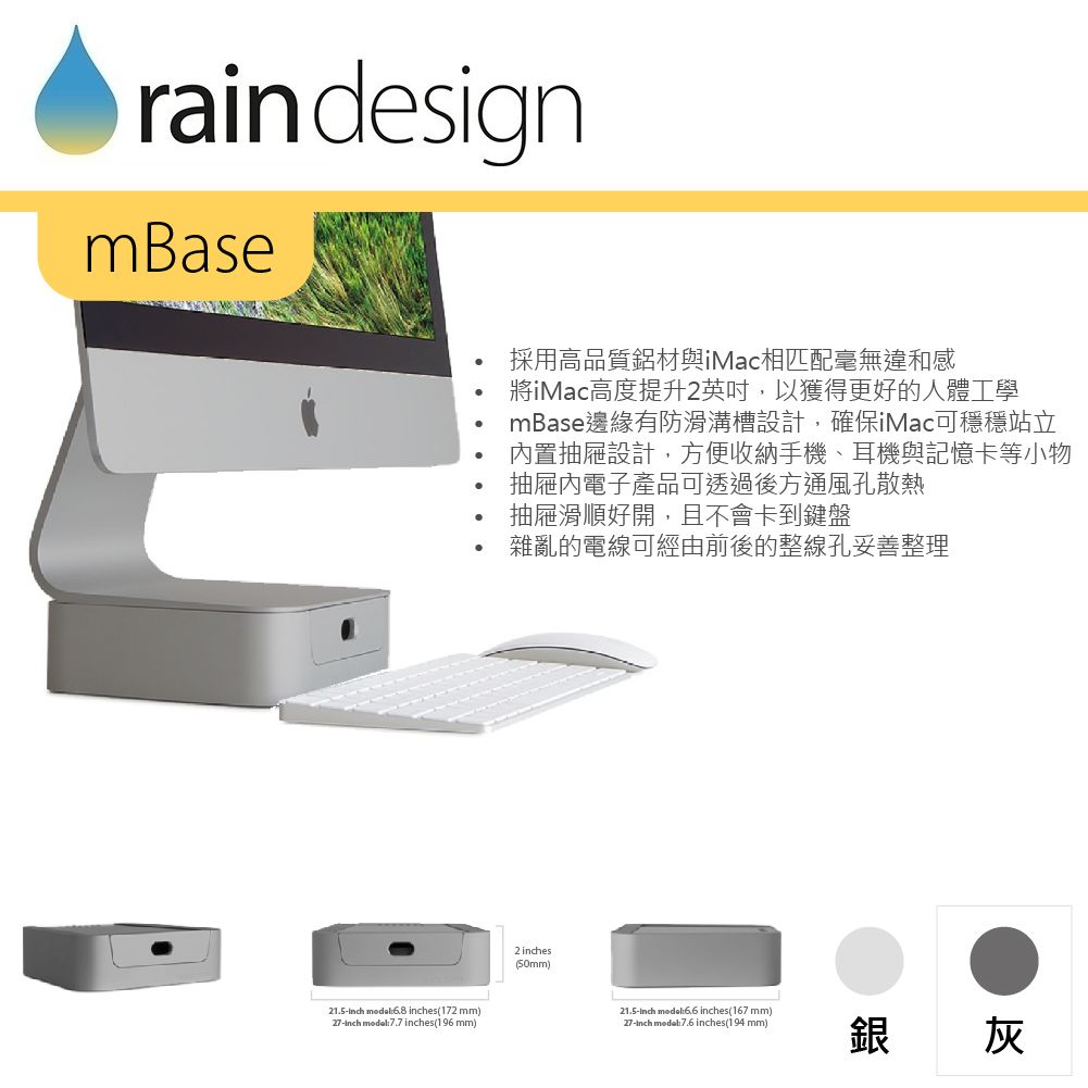 rain designmBase21.5  es(172 mm)27-  7.7 es(196 mm)採用高品質鋁材與iMac相匹配毫無違和感iMac高度提升2英吋,以獲得更好的人體工學mBase邊緣有防滑溝槽設計,確保iMac可穩穩站立置抽屜設計,方便收納手機、耳機與記憶卡等小物抽屜內電子產品可透過後方通風孔散熱抽屜滑順好開,且不會卡到鍵盤雜亂的電線可經由前後的整線孔妥善整理2 inches(50mm)_21.5-inch model inches(167 mm)27-inch mode:7.6 inches(194 mm)銀 灰