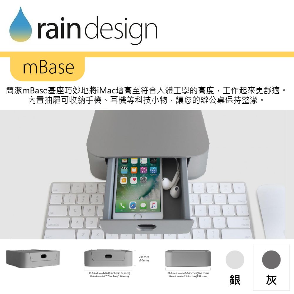 rain designmase簡潔mBase基座巧妙地將iMac增高至符合人體工學的高度,工作起來更舒適。內置抽屜可收納手機、耳機等科技小物,讓您的辦公桌保持整潔。23WBA21.5  es172 mm)27 7.7 inches(196 mm)2 inches(50mm)21.5-inch  inches(167 mm)27-inch :7.6 inches(194 mm)銀灰