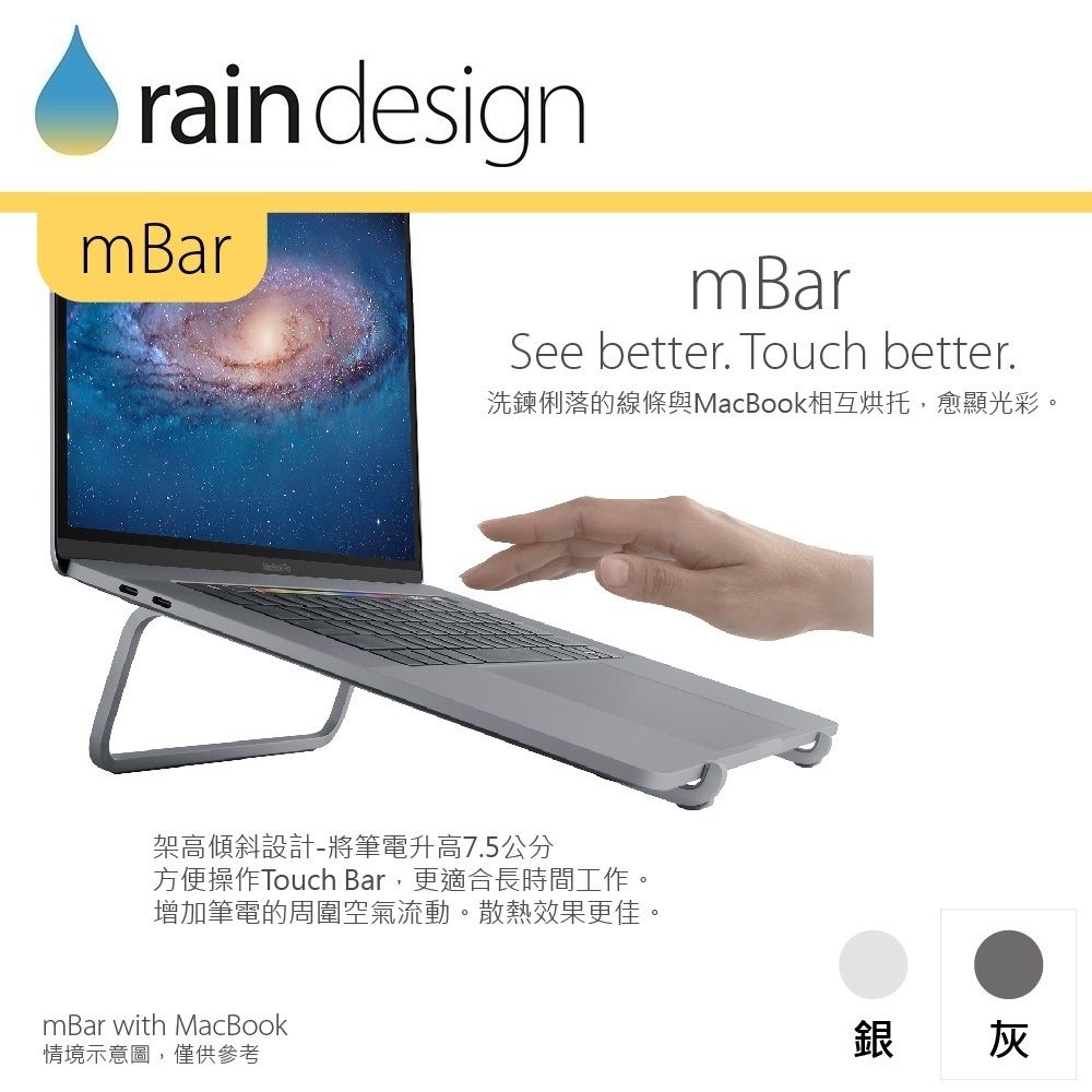 rain designmBarmBarSee better. Touch better.洗鍊俐落的線條與MacBook相互烘托,愈顯光彩。架高傾斜設計-將筆電升高7.5公分方便操作Touch Bar,更適合長時間工作。增加筆電的周圍空氣流動。散熱效果更佳。mBar with MacBook情境示意圖,僅供參考銀 灰
