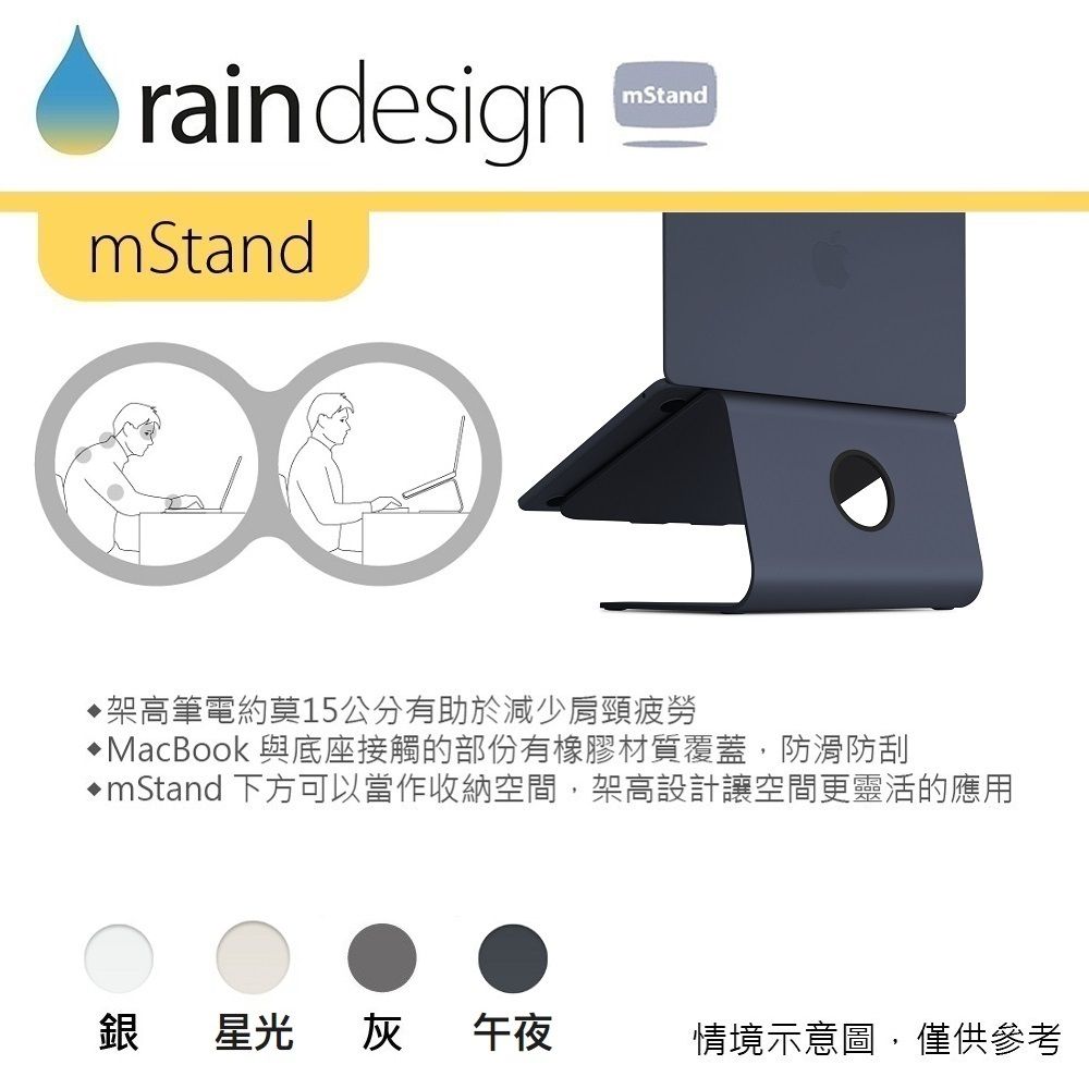raindesignmStandmStand架高筆電約莫15公分有助於減少肩頸疲勞MacBook 與底座接觸的部份有橡膠材質覆蓋,防滑防刮mStand 下方可以當作收納空間,架高設計讓空間更靈活的應用銀星光灰午夜情境示意圖,僅供參考