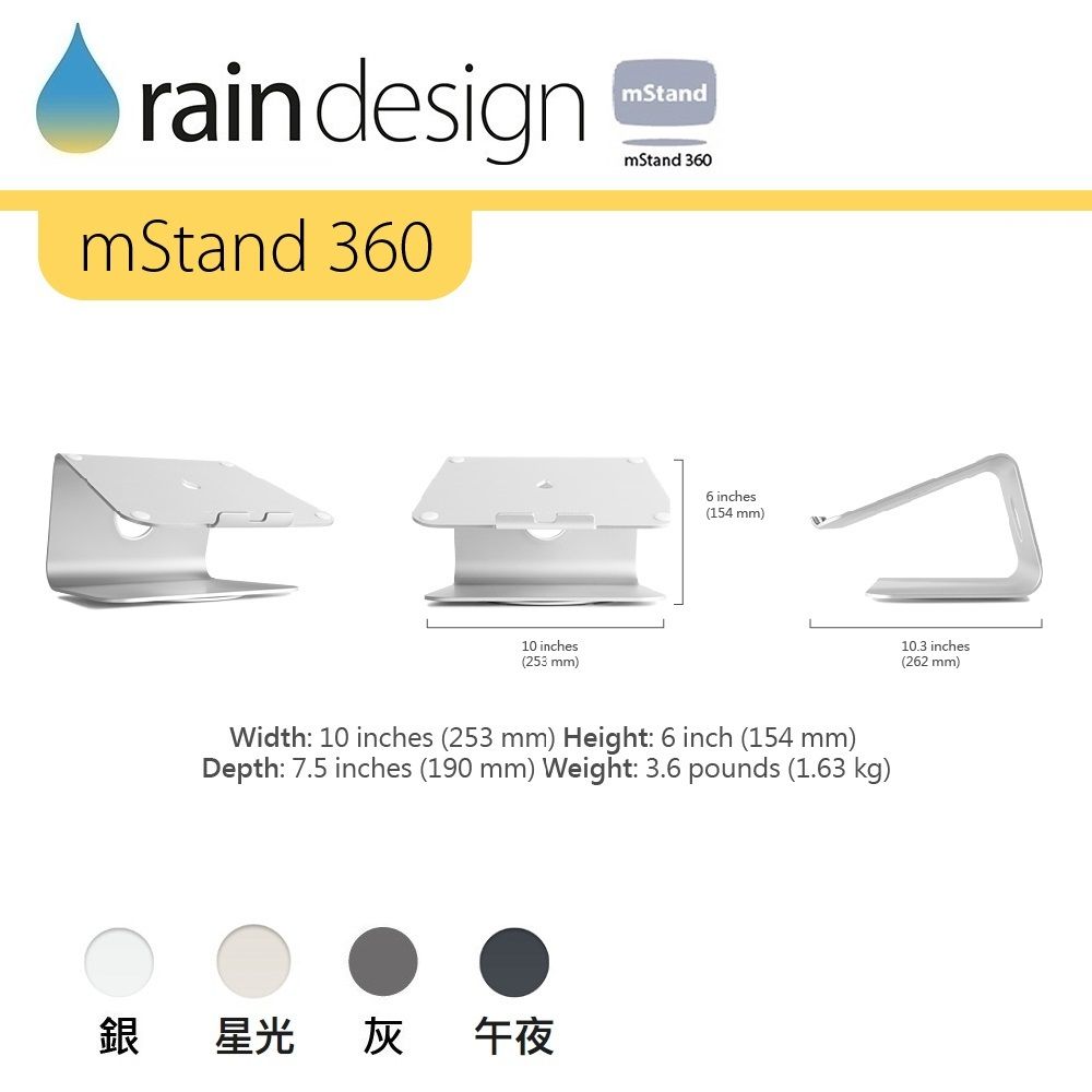 raindesignmStand 360mStandmStand 36010 inches(253 mm)6 inches(154 mm)Width: 10 inches (253 mm) Height: 6 inch (154 mm)Depth: 7.5 inches (190 mm) Weight: 3.6 pounds (1.63 kg)銀星光灰午夜10.3 inches(262 mm)