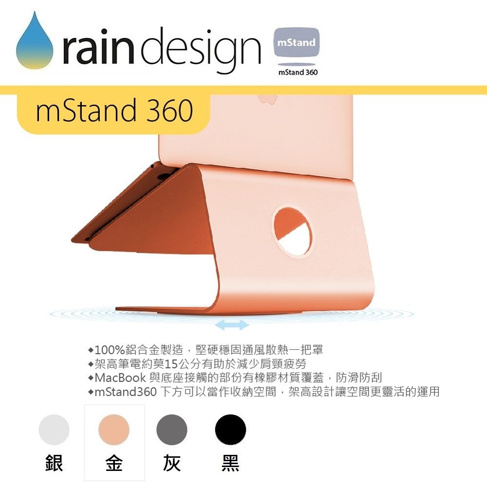 raindesignmStandmStand 360mStand 360100%鋁合金製造,堅硬穩固通風散熱一把罩架高筆電約莫15公分有助於減少肩頸疲勞MacBook 與底座接觸的部份有橡膠材質覆蓋,防滑防刮mStand360下方可以當作收納空間,架高設計讓空間更靈活的運用銀金灰黑