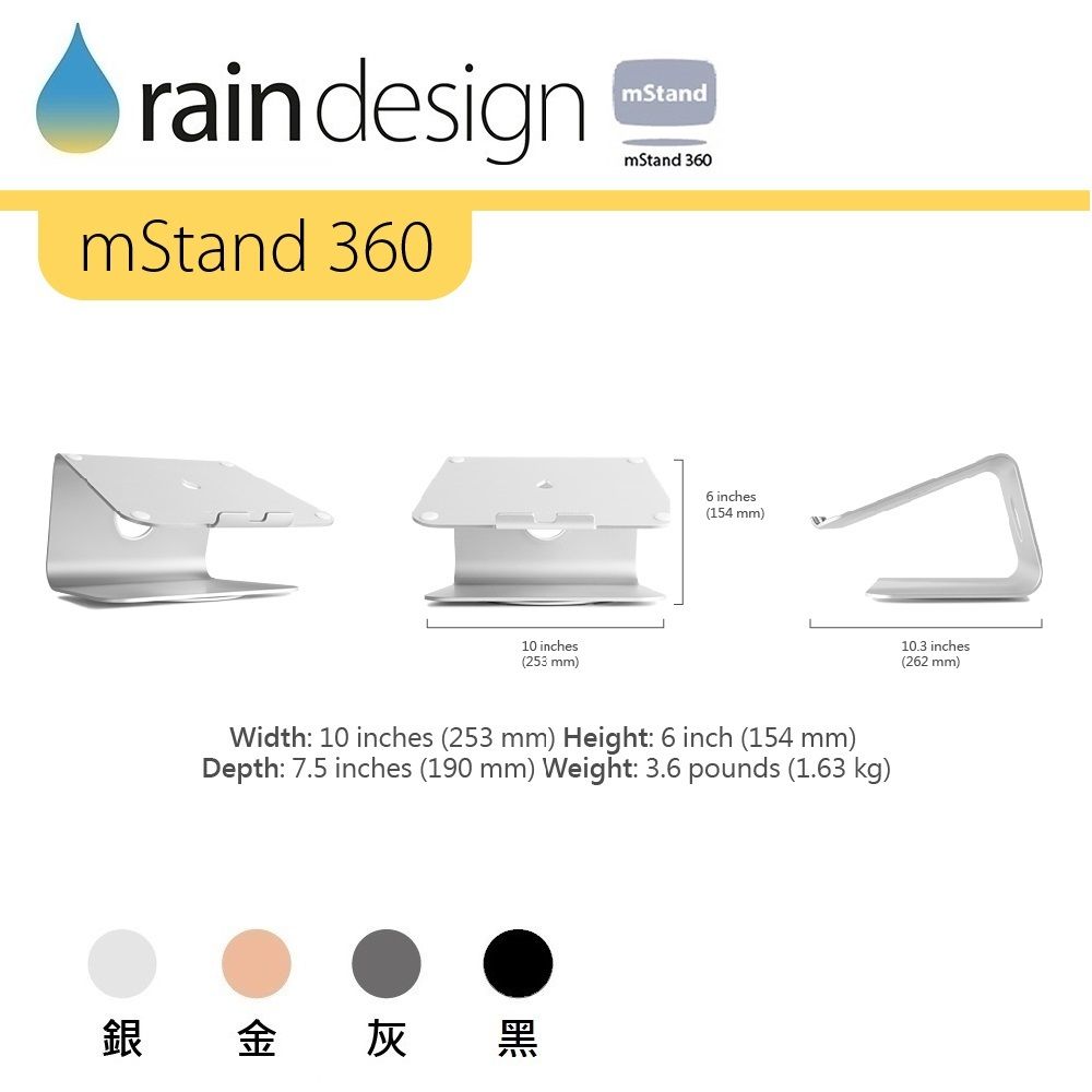 raindesignmStand 360mStandmStand 36010 inches(253 mm)6 inches(154 mm)Width: 10 inches (253 mm) Height: 6 inch (154 mm)Depth: 7.5 inches (190 mm) Weight: 3.6 pounds (1.63 kg)銀金灰黑10.3 inches(262 mm)