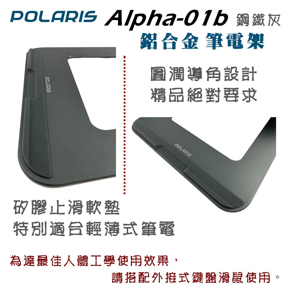 Alpha-01b 鋼鐵灰POLARIS鋁合金 筆電圓潤導角設計精品絕對要求POLARIS矽膠止滑軟墊特別適合輕薄筆電為達最佳人體工學使用效果,請搭配外接式鍵盤滑鼠使用。