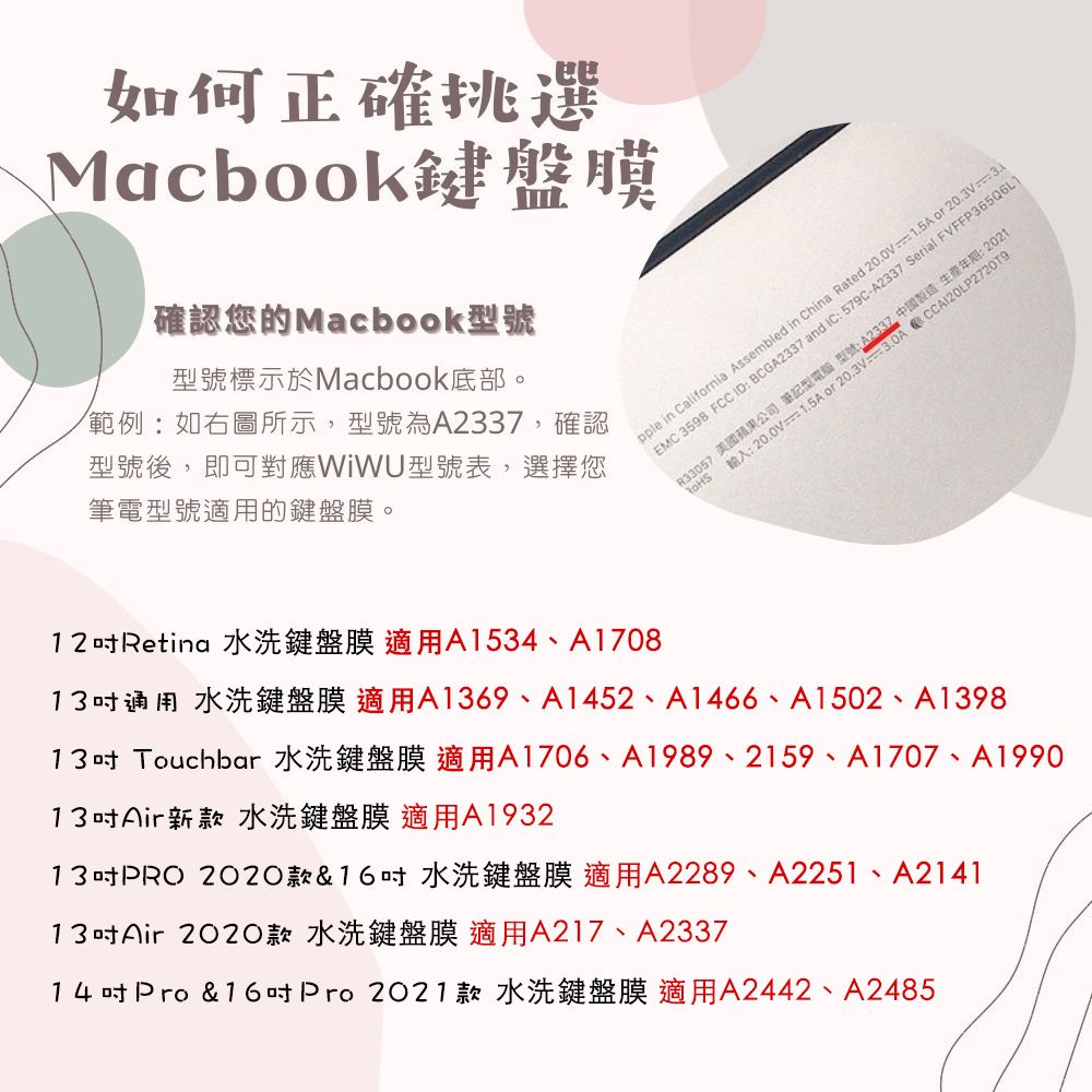 如何正確挑選Macbook鍵盤膜「確認您的Macbook型號型號標示於Macbook底部。範例:如右圖所示,型號為A2337,確認型號後,即可對應WiWU型號表,選擇您筆電型號適用的鍵盤膜。中國製造生產年期:2021pple in Califnia Assembled in China Rated 200V1.5A or EMC 3598 FCC ID:BCGA2337 and IC:579C-A2337 Serial FVFFP365Q6L1R33057 美國蘋果公司筆記型電腦 型號:.輸入:20.0V 20.3V312吋Retina 水洗鍵盤膜 適用A1534、A170813吋通用 水洗鍵盤膜 適用A1369、A1452、A1466、A1502、A139813吋 Touchbar 水洗鍵盤膜適用A1706、A1989、2159、A1707、A199013吋Air新款水洗鍵盤膜 適用A193213吋PRO2020款&16吋水洗鍵盤膜 適用A2289、A2251、A214113吋Air2020款 水洗鍵盤膜 適用A217、A233714吋Pro & 16吋Pro 2021款 水洗鍵盤膜 適用A2442、A2485
