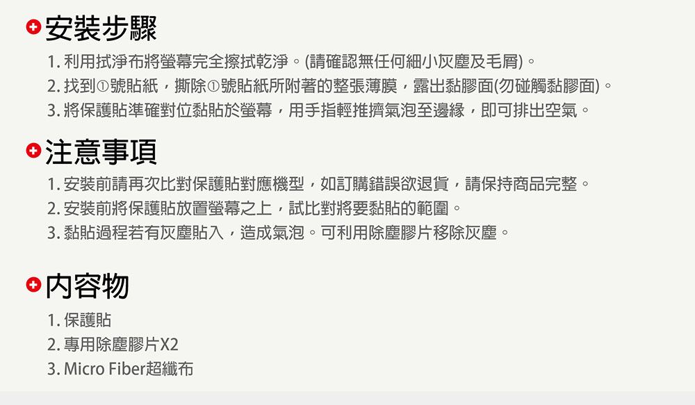 安裝步驟1. 利用布將螢幕完全擦拭乾淨。(請確認無任何細小灰塵及毛屑)。2. 找到①號貼紙撕除①號貼紙所附著的整張薄膜露出黏膠面(勿碰觸黏膠面)。3. 將保護貼準確對位黏貼於螢幕,用手指輕推擠氣泡至邊緣,即可排出空氣。注意事項1.安裝前請再次比對保護貼對應機型,如訂購錯誤欲退貨,請保持商品完整。2. 安裝前將保護貼放置螢幕之上,試比對將要黏貼的範圍。3. 黏貼過程若有灰塵貼入,造成氣泡。可利用除塵膠片移除灰塵。 內容物1. 保護貼2. 專用除塵膠片X23. Micro Fiber超纖布