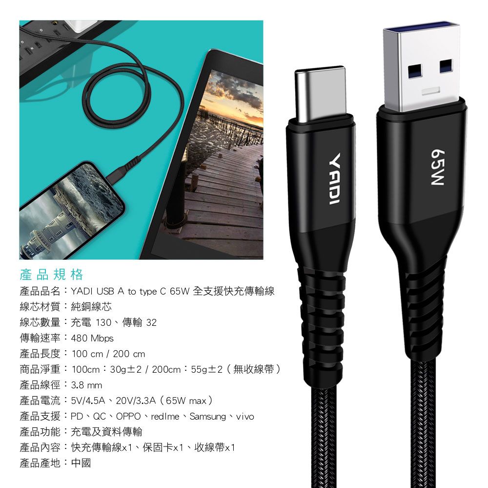 65WYADI產品規格產品品名:YADI USB A to type C 65W全支援快充傳輸線線芯材質:純銅線芯線芯數量:充電 130、傳輸 32傳輸速率:480 Mbps產品長度:100cm / 200 cm商品淨重:100cm:30g±2/200cm:55g±2(無收線帶)產品線徑:3.8 mm產品電流:5V/4.5A、20V/3.3A(65Wmax)產品支援:PD、QC、OPPO、、Samsung、vivo產品功能:充電及資料傳輸產品內容:快充傳輸線x1、保固卡x1、收線帶x1產品產地:中國