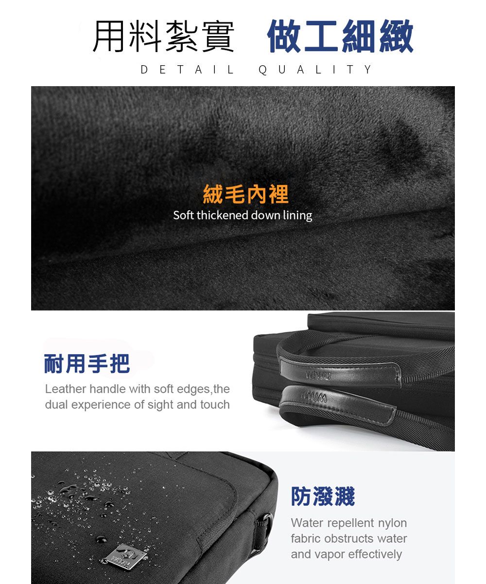 用料紮實做工細緻DETAIL QUALITY耐用手把絨毛內裡Soft thickened down liningLeather handle with soft edges thedual experience of sight and touch防潑濺Water repellent nylonfabric obstructs waterand vapor effectively