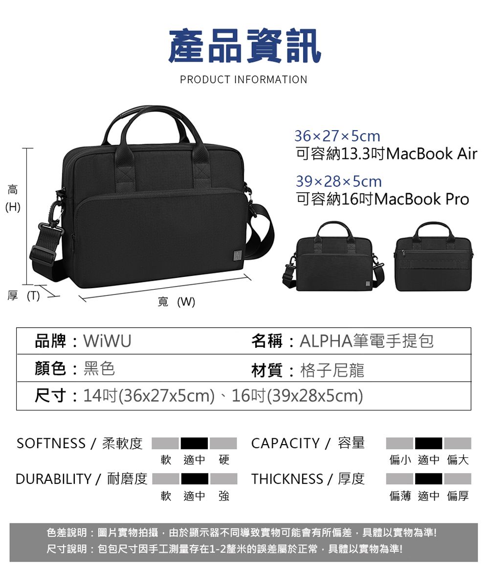 (H)品牌:顏色:黑色產品資訊PRODUCT INFORMATION寬(W)3627x5cm可容納13.3MacBook Air39285cm可容納16吋MacBook Pro名稱:ALPHA筆電手提包材質:格子尼龍尺寸:14吋(36x27x5cm)、16吋(39x28x5cm)SOFTNESS/柔軟度CAPACITY /容量軟 適中 偏小 適中 偏大DURABILITY /耐磨度THICKNESS/ 厚度軟 適中 強偏薄 適中 偏厚色差說明:圖片實物拍攝,由於顯示器不同導致實物可能會有所偏差,具體以實物為準!尺寸說明:包包尺寸因手工測量存在1-2釐米的誤差屬於正常,具體以實物為準!