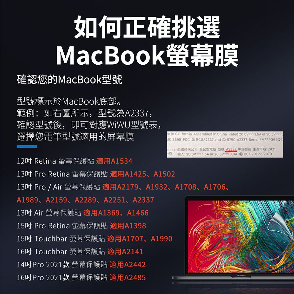 如何正確挑選MacBook膜確認您的MacBook型號型號標示於MacBook底部。範例:如右圖所示,型號為A2337,確認型號後,即可對應WiWU型號表,選擇您電筆型號適用的屏幕膜12吋 Retina 保護貼 適用A1534 Califnia Assembled in China Rated =15Aor 20.3V 3598 FCC ID: BCGA2337 and IC: 579C-A2337 Serial FVFFP365Q6HS 蘋果公司 筆記型 型號:A2337 製造生產年期:2021輸入:20.0V1.5A or .13吋 Pro Retina 保護貼 適用A1425、A150213吋 Pro/Air保護貼 適用A2179、A1932、A1708、A1706、A1989、A2159、A2289、A2251、A233713吋 Air 螢幕保護貼 適用A1369、A146615吋 Pro Retina 螢幕保護貼 適用A139815吋 Touchbar 螢幕保護貼 適用A1707、A199016吋 Touchbar 螢幕保護貼 適用A214114吋Pro 2021款螢幕保護貼適用A244216吋Pro 2021款螢幕保護貼 適用A2485