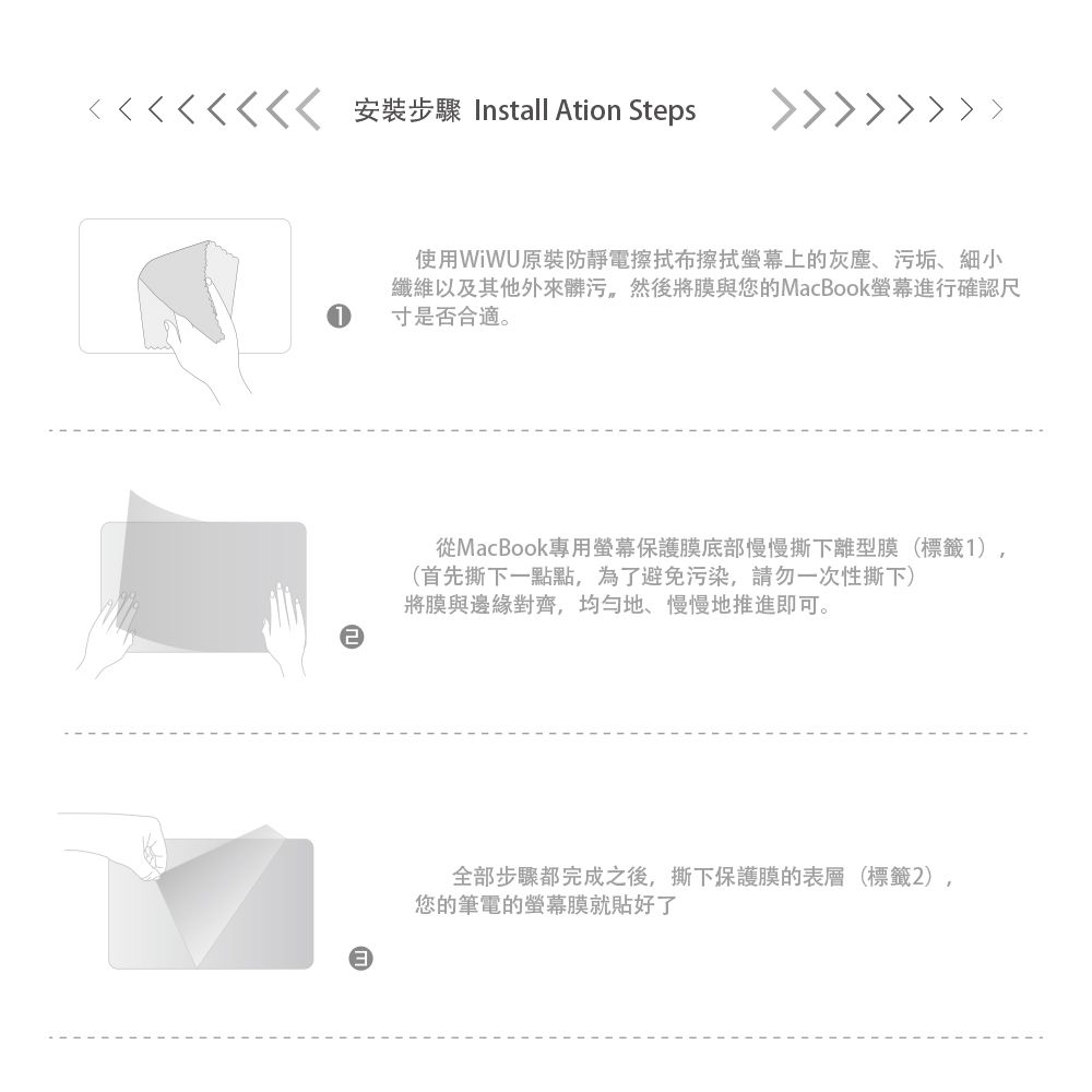 安裝步驟 Install Ation Steps 使用原裝防靜電擦拭布擦拭上的灰塵、污垢、細小纖維以及其他外來髒污然後將膜與您的MacBook螢幕進行確認尺寸是否合適。從MacBook專用螢幕保護膜底部慢慢撕下離型膜(標籤1),(首先撕下一點點,為了避免污染,請勿一次性撕下)將膜與邊緣對齊,均勻地、慢慢地推進即可。全部步驟都完成之後,撕下保護膜的表層(標籤2),您的筆電的螢幕膜就貼好了