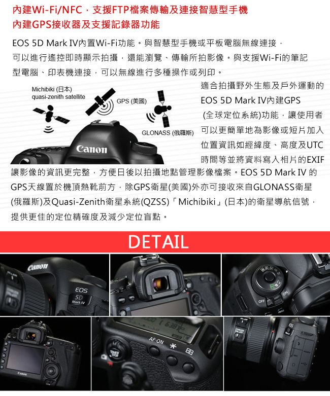 Wi-Fi/NFC支援FTP檔案傳輸及連接智慧型手機內建GPS接收器及支援記錄器功能   I內置Wi-Fi功能。與智慧型手機或平板電腦無線連接可以進行遙控即時顯示拍攝還能瀏覽、傳輸所拍影像。與支援Wi-Fi的筆記型電腦、印表機連接可以無線進行多種操作或列印。Michibiki (日本)quasi-zenith satelliteGPS (美國)CanonGLONASS (俄羅斯)適合拍攝野外生態及戶外運動的EOS 5 Mark IVGPS(全球定位系統)功能,讓使用者可以更簡單地為影像或短片加入位置資訊如經緯度、高度及UTC時間等並將資料寫入相片的EXIF讓影像的資訊更完整,方便日後以拍攝地點管理影像檔案。EOS 5D Mark IV 的GPS天線置於機頂熱靴前方,除GPS衛星(美國)外亦可接收來自GLONASS衛星(俄羅斯)及Quasi-Zenith衛星系統(QZSS) Michibiki」(日本)的衛星導航信號,提供更佳的定位精確度及減少定位盲點。DETAILCanonEOS5DMark VOFFON6381AF-ON  D