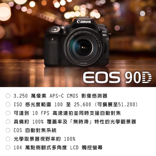 CANON  LENS 1  90DEOS 90D3,250 萬像素 APS-C CMOS 影像感測器ISO 感光度範圍 100至25,600(可擴展至51,200)可達到 10 FPS 高速連拍並同時支援自動對焦 具備約 100%覆蓋率及「無時滯」特性的光學觀景器EOS 自動對焦系統光學取景器視野率約 100%104 萬點側翻式多角度 LCD 觸控螢幕