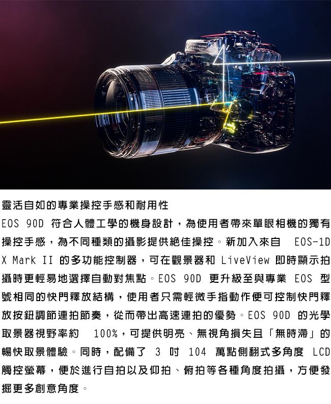 靈活自如的專業操控手感和耐用性EOS 90D 符合人體工學的機身設計,為使用者帶來單眼相機的獨有操控手感,為不同種類的攝影提供絕佳操控。新加入來自 EOS-1DX Mark II 的多功能控制器,可在觀景器和 LiveView 即時顯示拍攝時更輕易地選擇自動對焦點。EOS 90D 更升級至與專業 EOS 型號相同的快門釋放結構,使用者只需輕微手指動作便可控制快門釋放按鈕調節連拍節奏,從而帶出高速連拍的優勢。EOS 90D 的光學取景器視野率約 100%,可提供明亮、無視角損失且「無時滯」的暢快取景體驗。同時,配備了 3  104 萬點側翻式多角度 LCD觸控螢幕,便於進行自拍以及仰拍、俯拍等各種角度拍攝,方便發掘更多創意角度。