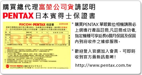 購買堃公司貨請認明PENTAX 日賓得士保證RICOH PENTAX 保證1030168感謝消費請詳閱保證書於保固服務本保證書,本公司最完善的保固服務OHRICOH PENTAX 總代理富   購買PENTAX 單眼數位相機請務必上網進行產品註冊,凡註冊成功者,指定機種可享延長6個月保固及保固內到府收件之維修服務。* 歡迎登入官網加入會員,可即時收到官方最新訊息唷!http://www.pentax.com.tw