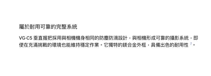 屬於耐用可靠的完整系統VG-C5 垂直握把採用與相機機身相同的防塵防滴設計,與相機形成可靠的攝影系統,即使在充滿挑戰的環境也能維持穩定作業它獨特的鎂合金外框,具備出色的耐用。