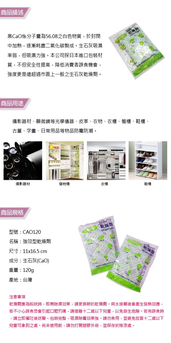 商品描述CaO係為物質,於封閉中加熱,逐漸耗盡二氧化碳製成生石灰吸濕率弱,但吸濕力強。本公司採日本進口包裝材質,不但安全性提高,降低消費者誤食機會,強度更是超過市面上一般之生石灰乾燥劑。商品用途攝影器材、顯微鏡等光學儀器、皮革、衣物、衣櫃、櫥櫃、鞋櫃、古董、字畫、日常用品等物品防霉防潮。攝影器材儲物櫃衣櫃鞋櫃商品規格型號:CAO20乾燥劑名稱:強效型乾燥劑尺寸:11x16.5 cm成分:生石灰(CaO)重量:120g產地:台灣乾燥劑注意事項乾燥劑變為粉狀時,即無除濕效果,請更換新的乾燥劑。與水接觸後會產生發熱效應,若不小心誤食恐會引起口腔灼傷,請遠離十二歲以下兒童,以免發生危險。若有誤食時,請立即催吐後送醫。包裝完整,吸濕除霉效果強。請勿食用,並避免放置十二歲以下兒童可拿到之處。尚未使用前,請勿打開塑膠外袋,並保存於陰涼處。1
