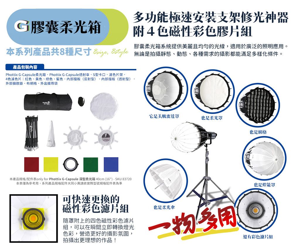 功能極速安装支架修光神G膠囊箱附4色磁性彩色膠片組膠囊柔光箱系統提供美麗且均勻的光線適於廣泛的照明應用本系列產品共種尺寸8  無論是拍攝靜態動態、各種需求的攝影都能滿足多樣化條件產品包裝內容Phottix G-Capsule柔光箱  Phottix G-Capsule透射傘S型卡口架。4色:紅色、黃色、綠色、藍色、擋板(反射型擋板(透射型)。外部器外出攜帶袋本產品規格/配件表only for Phottix G-Capsule 深型柔光箱 40cm(16) - SKU 83720本表僅為參考用,系列產品規格配件大同小異請依實際型號規格配件表為準它是美肌罩也是柔光罩也是網格可快速更换的磁性彩色濾片組隨罩附上的四色磁性彩色濾片組,可以在瞬間立即轉換燈光色彩,營造更好的攝影氛圍,拍攝出更理想的作品!也是柔光傘多用也是燈還有彩色濾片組