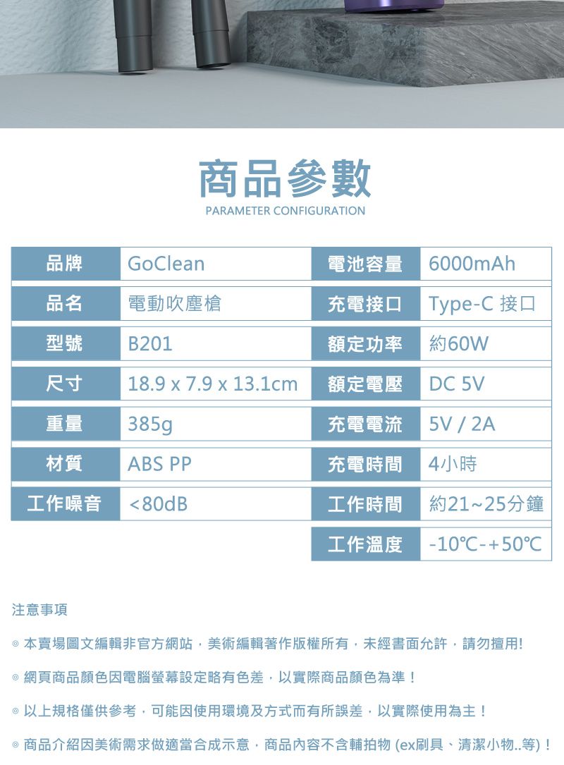 商品參數PARAMETER ONFIGURATION品牌GoClean電池容量6000mAh品名電動吹塵槍充電接口Type-C 接口型號B201額定功率約60W尺寸18.9 x 7.9 x 13.1cm額定電壓DC 5V重量385gp充電電流5V / 2A材質ABS PP充電時間4小時工作噪音80dB工作時間工作溫度約21~25分鐘-1050C注意事項本賣場圖文編輯非官方網站美術編輯著作版權所有,未經書面允許,請勿擅用!@ 網頁商品顏色因電腦螢幕設定略有色差,以實際商品顏色為準!@以上規格僅供參考,可能因使用環境及方式而有所誤差,以實際使用為主!@商品介紹因美術需求做適當合成示意,商品內容不含輔拍物(ex刷具、清潔小物..等)!