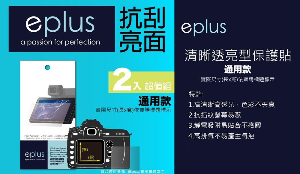 eplus 抗刮a passion  perfectioneplus亮面    de d入 超值組通用款清晰透亮型保護貼通用款實際尺寸(長x寬)依賣場標題標示特點:實際尺寸(長x寬)依賣場標題標示eplus for    (寬)  de (長)圖片僅供參考商品以賣場標題為主1.高清晰高透光,色彩不失真2.抗指紋螢幕易潔3.靜電吸附易貼合不殘膠4.高排氣不易產生氣泡