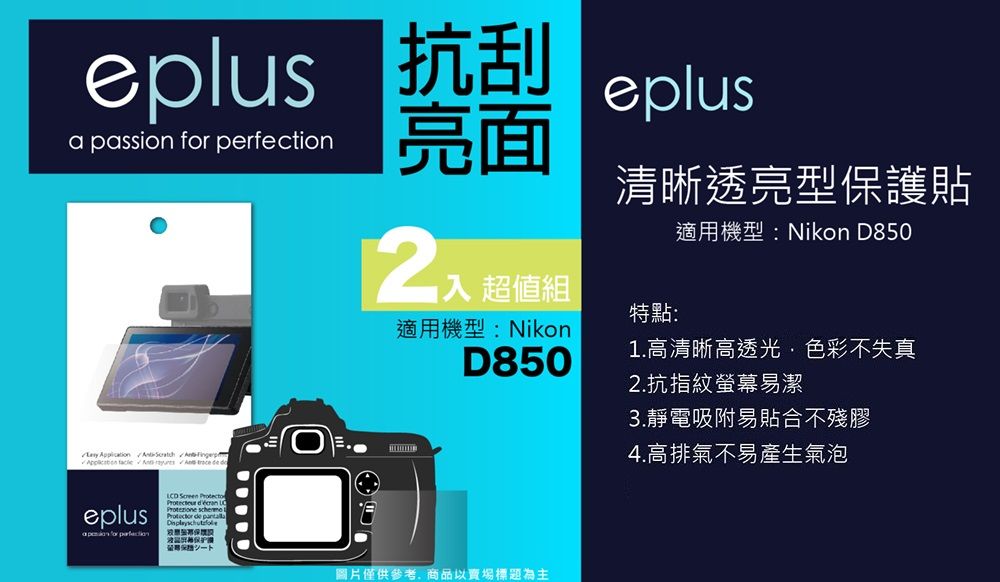 epus 抗刮a passion  perfection亮面 超值組eplus清晰透亮型保護貼適用機型:Nikon D850      deeplus for  Screen     l de 特點:適用機型:NikonD850圖片僅供參考商品以賣場標題為主1.高清晰高透光色彩不失真2.抗指紋螢幕易潔3.靜電吸附易貼合不殘膠4.高排氣不易產生氣泡