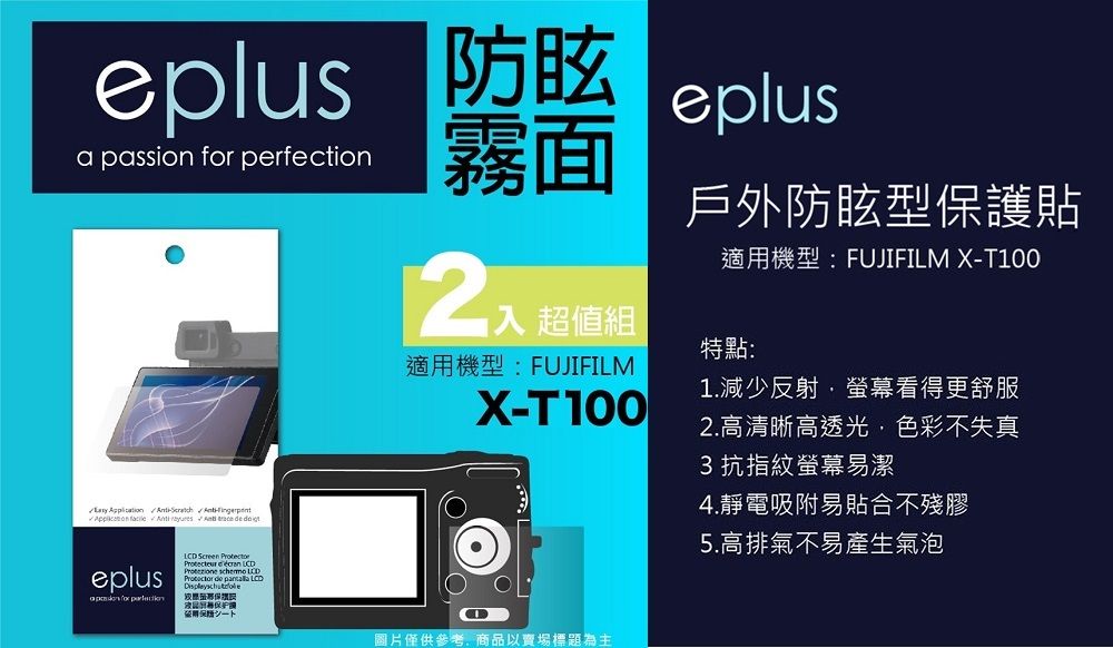 eplusa passion  perfection霧面       eplus for  Screen     LCD 超值組戶外防眩型保護貼適用機型:FUJIFILM X-T100特點:適用機型:FUJIFILMX-T100圖片僅供參考商品以賣場標題為主1.減少反射螢幕看得更舒服2.高清晰高透光,色彩不失真3 抗指紋螢幕易潔4.靜電吸附易貼合不殘膠5.高排氣不易產生氣泡