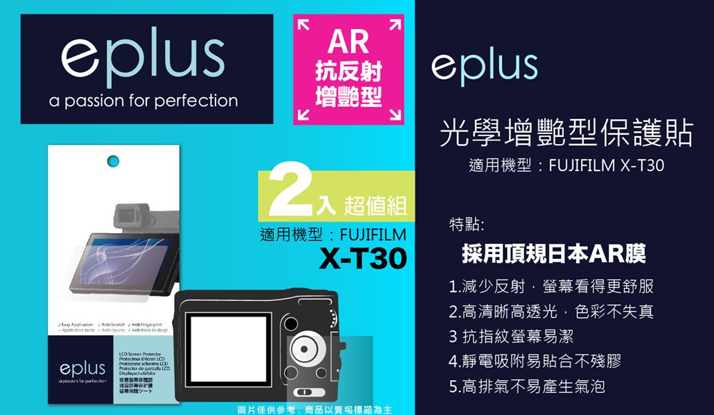 eplusa passion         eplus for perfection     scheme  de  LCDAR抗反射增艷型eplus光學增艷型保護貼適用機型:FUJIFILM X-T30超值組特點:適用機型:FUJIFILMX-T30採用頂規日本AR膜1.減少反射·螢幕看得更舒服2.高清晰高透光色彩不失真3 抗指紋螢幕易潔4.靜電吸附易貼合不殘膠5.高排氣不易產生氣泡圖片僅供參考,商品以賣場標題為主