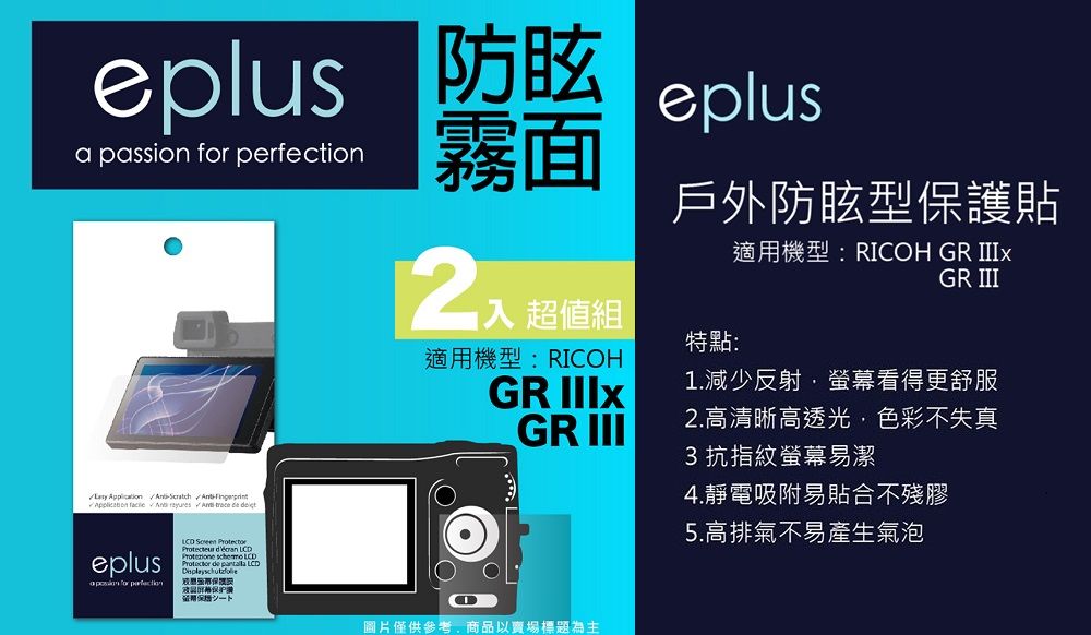 a passion  霧面 超值組eplus戶外防眩型護貼適用機型:RIOH GR GR III特點:適用機型:RICOHGR 1減少反射螢幕看得更舒服GR III2.高清晰高透光色彩不失真3 抗指紋螢幕易潔    eplus for perfection  .    LCD de  LCD保保證C圖片僅供參考,商品以賣場標題為主4.靜電吸附易貼合不殘膠5.高排氣不易產生氣泡