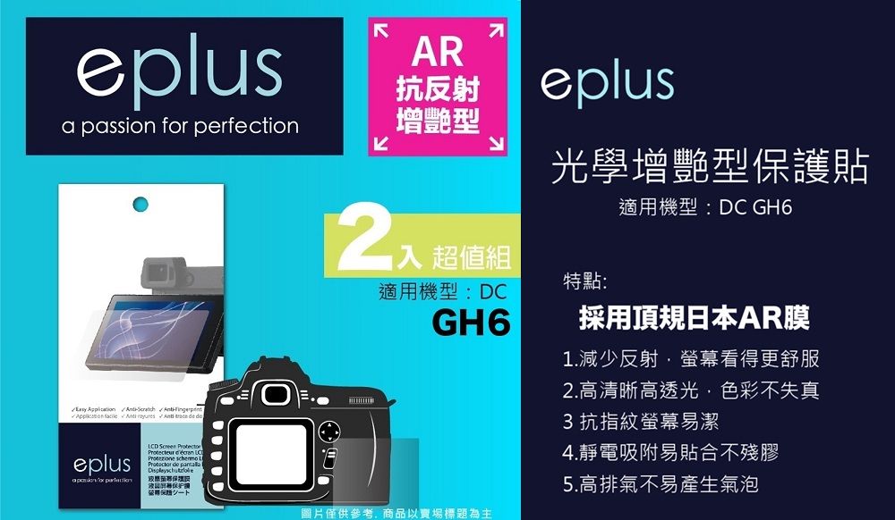 eplus   perfection       AR抗反射增艷型入 超值組eplus光學增艷型貼適機型:DC GH6特點:適用機型:DCGH6採用頂規日本AR膜1.減少反射螢幕看得更舒服2.高清晰高透光色彩不失真3 抗指紋螢幕易潔4.靜電吸附易貼合不殘eplusa passion for LCD     de 膠護用保圖片僅供參考,商品以賣場標題為主5.高排氣不易產生氣泡