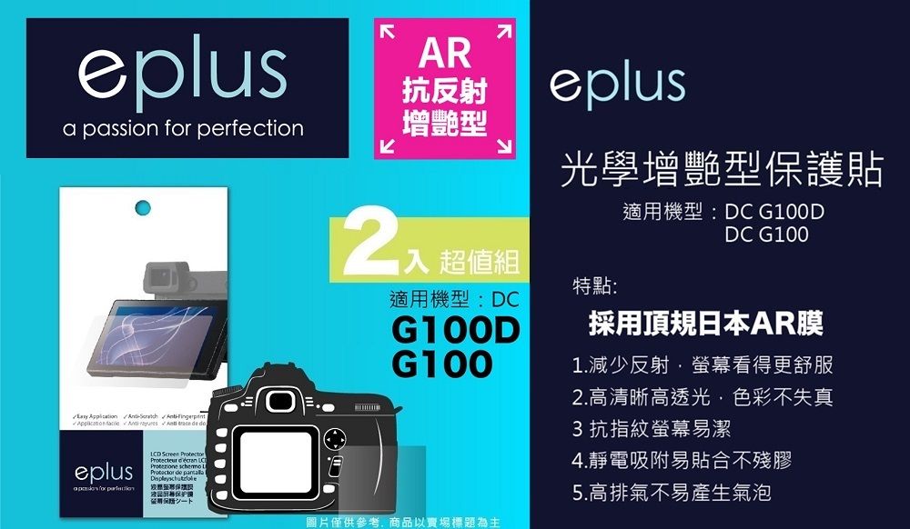 eplusa passion  perfection        eplus for AR抗反射增艷型eplus光學增艷型護貼2 超值組特點:適機型:DCG100DG100適用機型:DC G100DDC G100採用頂規日本AR膜1.減少反射·螢幕看得更舒服2.高清晰高透光色彩不失真3 抗指紋螢幕易潔4.靜電吸附易貼合不殘膠LCD Screen    de 用保僅供參考,商品以賣場標題為主5.高排氣不易產生氣泡