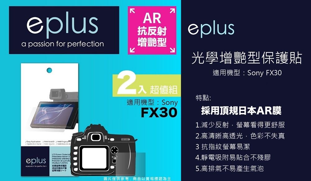 eplusa passion          eplus for perfection       一AR抗反射增艷型 超值組適用機型:SonyFX30eplus光學增艷型保護貼適用機型:Sony FX30特點:採用頂規日本AR膜1.減少反射螢幕看得更舒服2.高清晰高透光色彩不失真3 抗指紋螢幕易潔4.靜電吸附易貼合不殘膠圖片僅供參考,商品以賣場標題為主5.高排氣不易產生氣泡