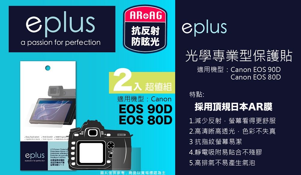 eplusAR AG抗反射a passion  防眩光        eplus for perfection       保eplus光學專業型保護貼適用機型:Canon EOS 90DCanon EOS 80D超值組特點:適用機型:CanonEOS 90DEOS 80D採用頂規日本AR膜1.減少反射螢幕看得更舒服圖片僅供參考商品以賣場標題為主2.高清晰高透光,色彩不失真3抗指紋螢幕易潔4.靜電吸附易貼合不殘膠5.高排氣不易產生氣泡