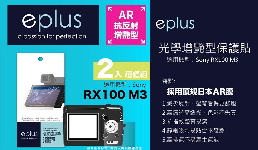 eplus   perfection       eplusa passion for LCD Screen  AR抗反射增艷型eplus光學增艷型保護貼入 超值組適用機型:SonyRX100 M3適用機型:Sony RX100 M3特點:採用頂規日本AR膜1.減少反射螢幕看得更舒服2.高清晰高透光色彩不失真3 抗指紋螢幕易潔4.靜電吸附易貼合不殘膠圖片僅供參考,商品以賣場標題為主5.高排氣不易產生氣泡