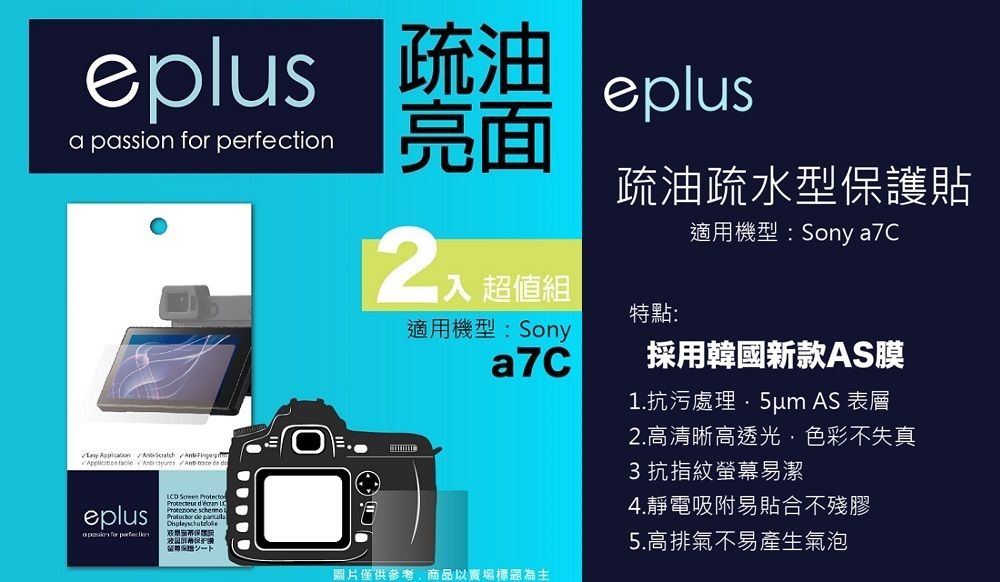 eplus 疏油a passion  eplus亮面         超值組適用機型Sony疏油疏水型護貼特點:適用機型:Sony a7C採用韓國新款AS膜1.抗污處理 AS 表層eplus for perfectionD    LC  保:圖片僅供參考商品以賣場標題為主2.高清晰高透光,色彩不失真3抗指紋螢幕易潔4.靜電吸附易貼合不殘膠5.高排氣不易產生氣泡