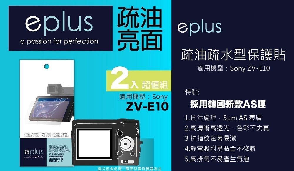 eplus 疏油a passion  eplus亮面    A   trece  eplus for perfection    LCDProtezione  LCD de  LCD保證 超值組適用機型:SonyZV-疏油疏水型保護貼特點:適用機型:Sony ZV-E10採用韓國新款AS膜1.抗污處理 AS 表層2.高清晰高透光色彩不失真3抗指紋螢幕易潔4.靜電吸附易貼合不殘膠5.高排氣不易產生氣泡圖片僅供參考,商品以賣場標題為主