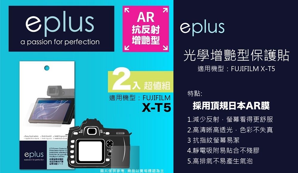 eplusa passion  perfection        eplus for AR抗反射增艷型eplus光學增艷型貼適用機型:FUJIFILM X-T5超值組特點:適用機型:FUJIFILMX-T5LCD     de 保護シート圖片僅供參考商品以賣場標題為主採用頂規日本AR膜1.減少反射螢幕看得更舒服2.高清晰高透光,色彩不失真3抗指紋螢幕易潔4.靜電吸附易貼合不殘膠5.高排氣不易產生氣泡