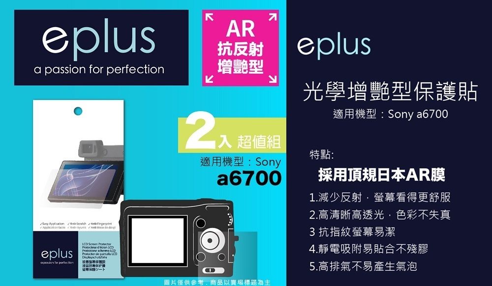 eplusAR抗反射a passion  增艷型          eplus for perfection    LCDProtezione  LCD de  LCD保證eplus光學增艷型保護貼超值組特點:適用機型:Sonya6700適用機型:Sony a6700採用頂規日本AR膜1.減少反射·螢幕看得更舒服2.高清晰高透光色彩不失真3 抗指紋螢幕易潔4.靜電吸附易貼合不殘膠5.高排氣不易產生氣泡圖片僅供參考,商品以賣場標題為主