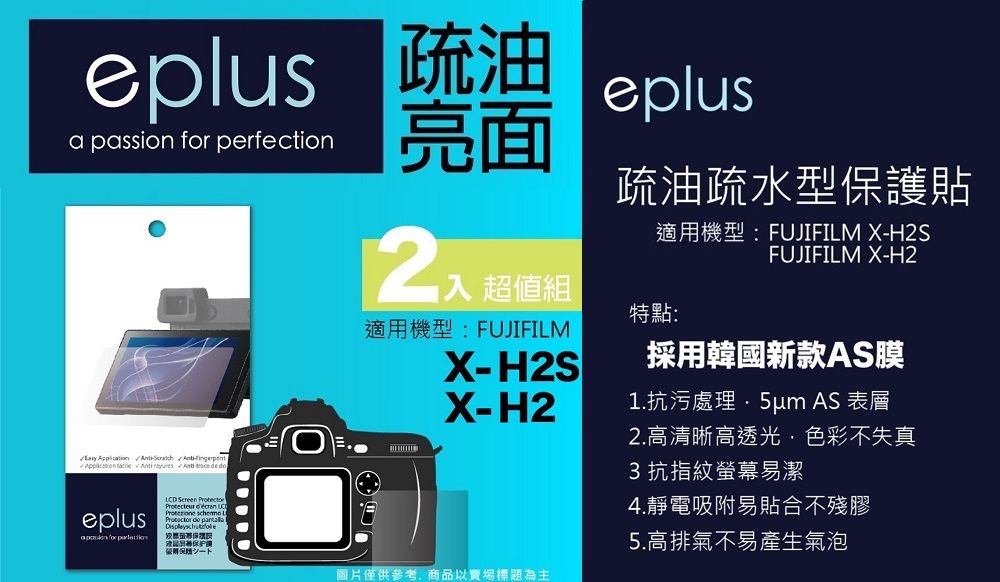 eplus 疏油a passion  eplus亮面         超值組疏油疏水型護貼適機型:FUJIFILM X-H2SFUJIFILM X-H2特點:適用機型:FUJIFILMX-H2SX-H2採用韓國新款AS膜1.抗污處理 AS 表層2.高清晰高透光色彩不失真3抗指紋螢幕易潔eplus for perfectionLCD     de 用保圖片僅供參考,商品以賣場標題為主4.靜電吸附易貼合不殘膠5.高排氣不易產生氣泡