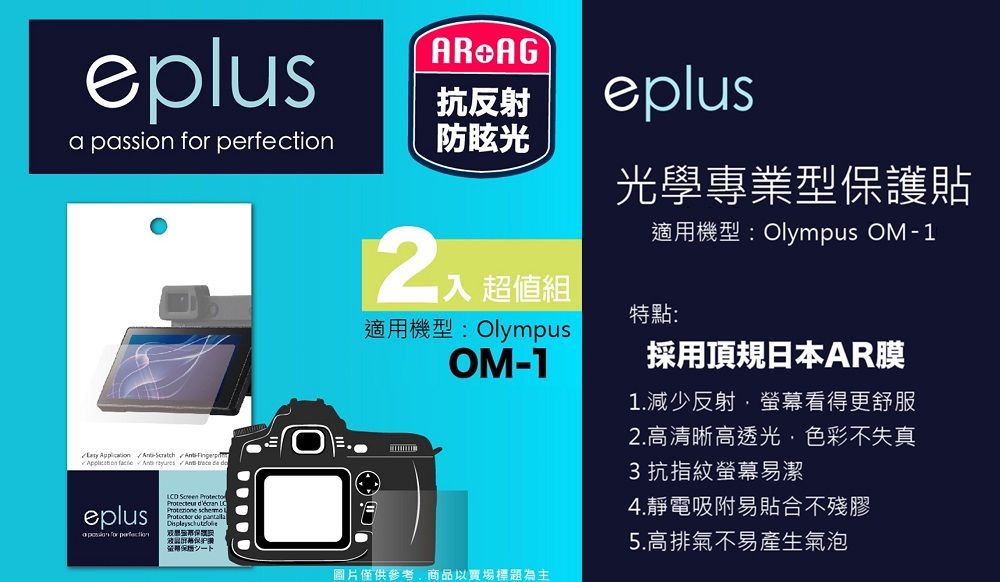 eplusAR AG抗反射eplusa passion  防眩光        trece  eplus for perfection      光學專業型保護貼適用機型:Olympus OM-1入 超值組適用機型: OlympusOM-1特點:採用頂日本AR膜1.減少反射螢幕看得更舒服2.高清晰高透光色彩不失真3抗指紋螢幕易潔4.靜電吸附易貼合不殘膠5.高排氣不易產生氣泡圖片僅供參考,商品以賣場標題為主