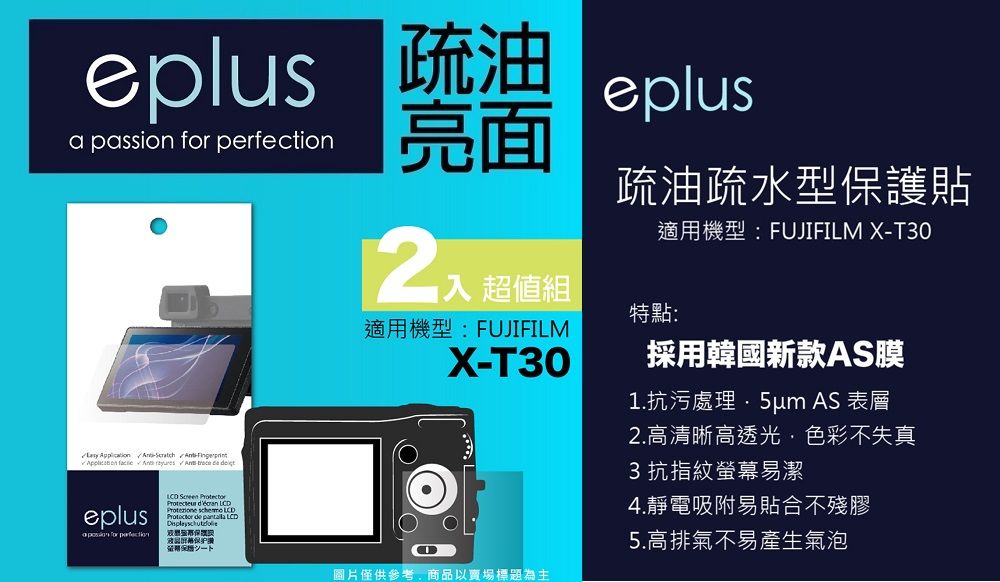 eplus 疏油a passion  eplus亮面        eplus for perfection    LCDProtezione  LCDProtector de  LCD保證超值組適用機型:FUJIFILMX-T30疏油疏水型保護貼適用機型:FUJIFILM X-T30特點:採用韓國新款AS膜1.抗污處理 AS 表層2.高清晰高透光色彩不失真3抗指紋螢幕易潔4.靜電吸附易貼合不殘膠5.高排氣不易產生氣泡圖片僅供參考,商品以賣場標題為主