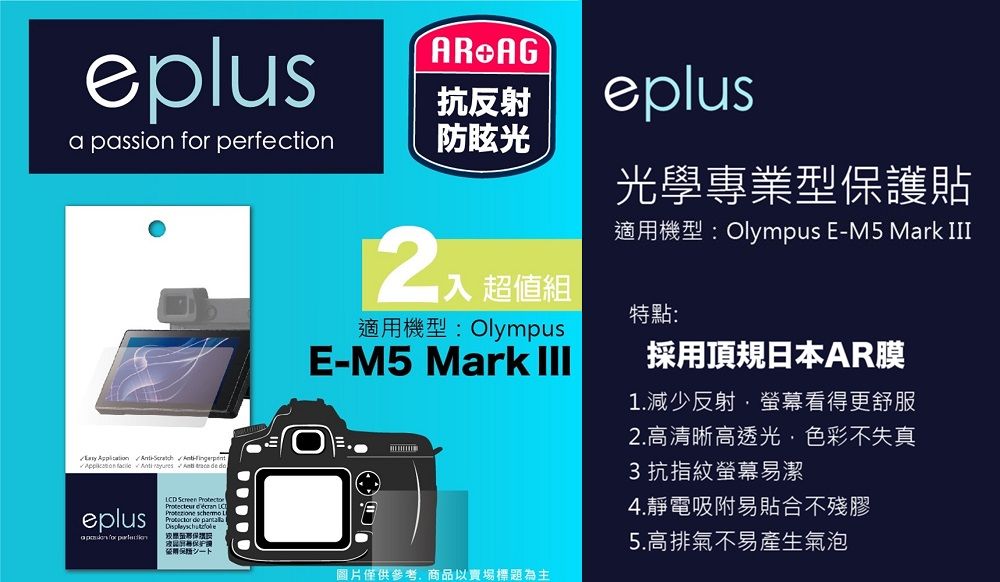 eplus   perfection防眩光        eplusa passion for AR AG抗反射eplus光學專業型貼適機型:Olympus E-M5 Mark 超值組適用機型: OlympusE-M5 Mark 特點:採用頂規日本AR膜1.減少反射螢幕看得更舒服LCD Screen   de 護用保圖片僅供參考商品以賣場標題為主2.高清晰高透光,色彩不失真3抗指紋螢幕易潔4.靜電吸附易貼合不殘膠5.高排氣不易產生氣泡