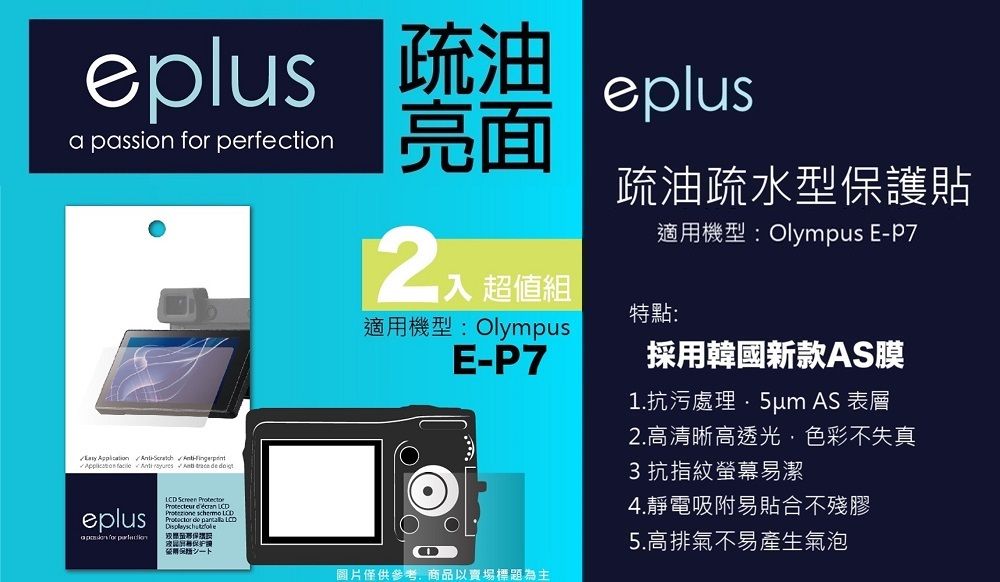 eplus 疏油a passion  perfectioneplus亮面       eplus for LCD Screen  入 超值組適機型: OlympusE-疏油疏水型護貼適用機型:Olympus E-P7特點:採用韓國新款AS膜1.抗污處理 AS 表層2.高清晰高透光色彩不失真3抗指紋螢幕潔4.靜電吸附易貼合不殘膠易用保5.高排氣不易產生氣泡圖片僅供參考,商品以賣場標題為主