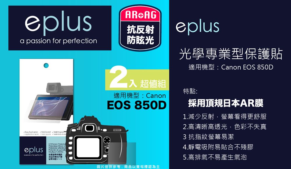 eplusR AG抗反射a passion  perfection防眩光     A   eplus for  Screen Protecto   de eplus光學專業型保護貼 超值組適用機型:CanonEOS 850D適用機型:Canon EOS 850D特點:採用頂規日本AR膜1.減少反射螢幕看得更舒服圖片僅供參考商品以賣場標題為主2.高清晰高透光,色彩不失真3抗指紋螢幕易潔4.靜電吸附易貼合不殘膠5.高排氣不易產生氣泡