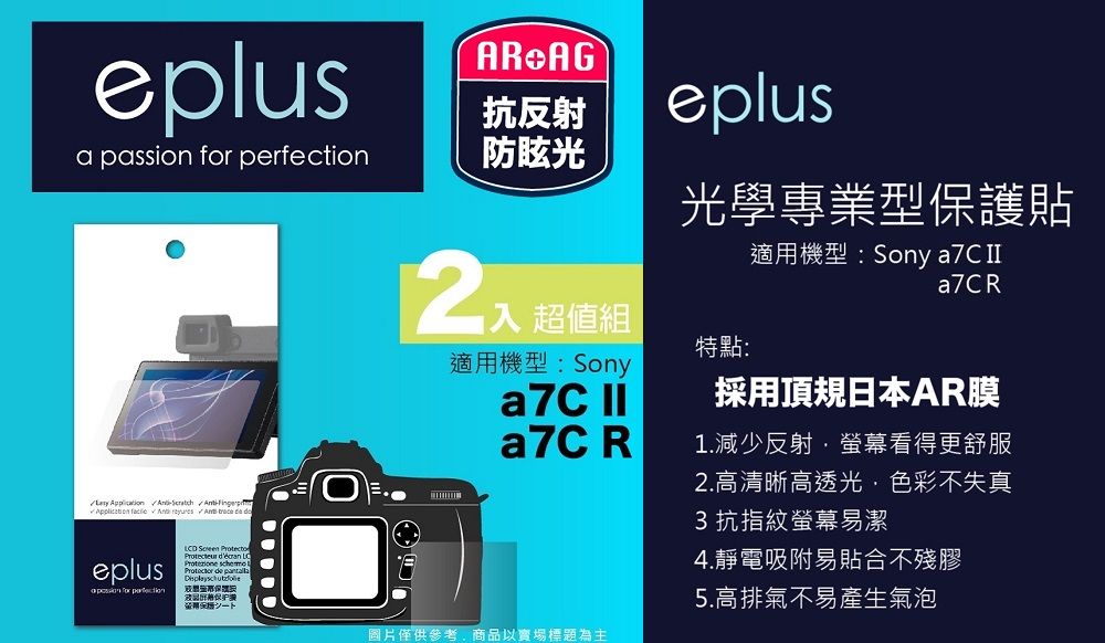 eplus AG抗反射eplusa passion  防眩光    A   eplus for perfection     de 光學專業型保護貼適用機型:Sony a7C a7CR超值組特點:適用機型:Sonya7C a7C R採用頂規日本AR膜1.減少反射螢幕看得更舒服2.高清晰高透光色彩不失真3抗指紋螢幕易潔圖片僅供參考,商品以實場標題為主4.靜電吸附易貼合不殘膠5.高排氣不易產生氣泡