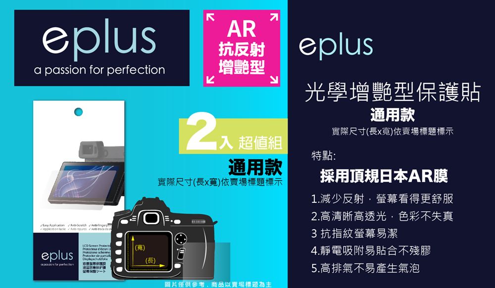 eplusa passion          AR抗反射增艷型K 超值組eplus光學增艷型護貼特點:通用款實際尺寸(長x寬依賣場標題標示通用款實際尺寸(長x寬)依賣場標題標示採用頂日本AR膜1.減少反射螢幕看得更舒服2.高清晰高透光色彩不失真3 抗指紋螢幕易潔 Screen  (寬)eplus for perfection de 保 4.靜電吸附易貼合不殘膠(長)5.高排氣不易產生氣泡圖片僅供參考,商品以賣場標題為主