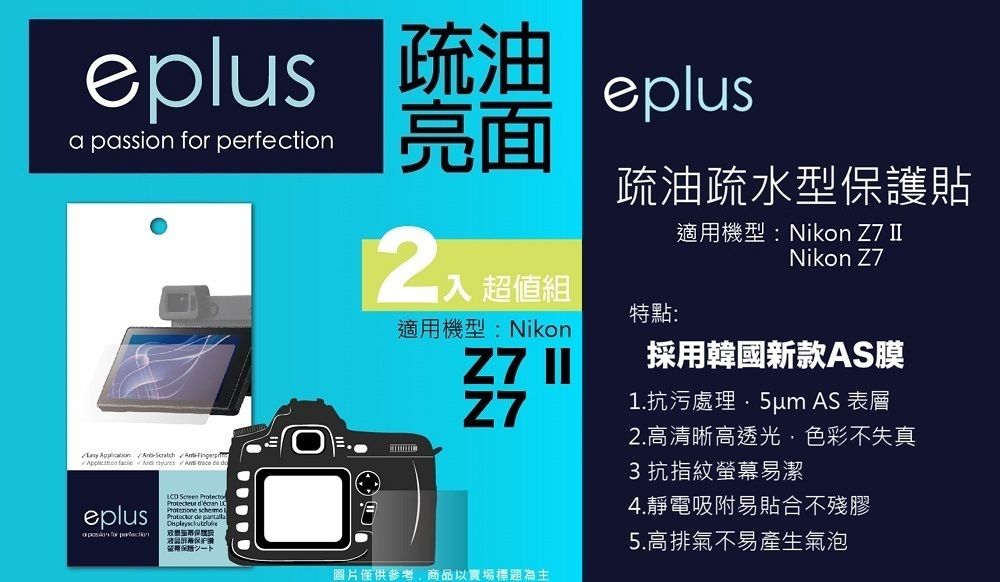 eplus 疏油a passion  eplus亮面        trece  eplus for perfection     de 疏油疏水型保護貼適用機型:Nikon Z7 Nikon Z7 超值組特點:適用機型:Nikon採用韓國新款AS膜Z7 IIZ71.抗污處理 AS 表層圖片僅供參考商品以賣場標題為主2.高清晰高透光,色彩不失真3抗指紋螢幕易潔4.靜電吸附易貼合不殘膠5.高排氣不易產生氣泡