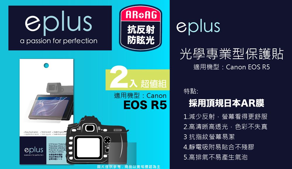 eplusR AG抗反射eplusa passion  perfection防眩光     A   eplus for  Screen Protecto   de  超值組適用機型:CanonEOS R5光學專業型保護貼特點:適用機型:Canon EOS R5採用頂規日本AR膜1.減少反射螢幕看得更舒服圖片僅供參考商品以賣場標題為主2.高清晰高透光,色彩不失真3抗指紋螢幕易潔4.靜電吸附易貼合不殘膠5.高排氣不易產生氣泡